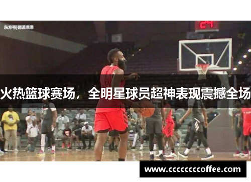 火热篮球赛场,全明星球员超神表现震撼全场